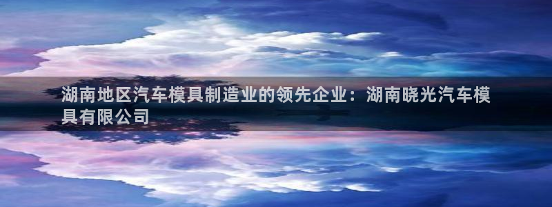 太阳成集团网站5：湖南地区汽车模具制造业的领先企业：湖南晓光汽车模
具有限公司
